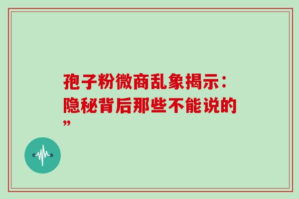 孢子粉微商乱象揭示:隐秘背后那些不能说的” 孢子粉微商乱象揭示:隐秘背后那些不能说的”