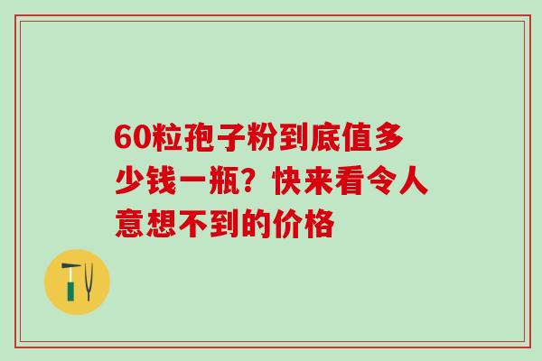 60粒孢子粉到底值多少钱一瓶?快来看令人意想不到的价格 60粒孢子粉到底值多少钱一瓶?快来看令人意想不到的价格