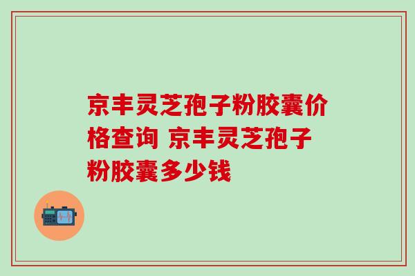 京丰灵芝孢子粉胶囊价格查询 京丰灵芝孢子粉胶囊多少钱