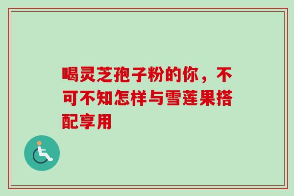 喝灵芝孢子粉的你，不可不知怎样与雪莲果搭配享用
