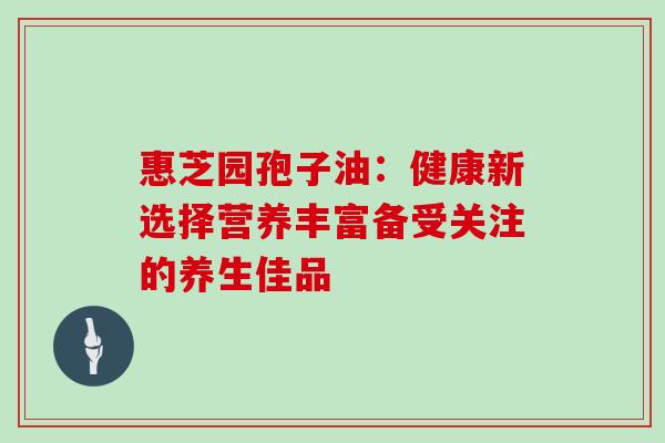惠芝园孢子油：健康新选择营养丰富备受关注的养生佳品