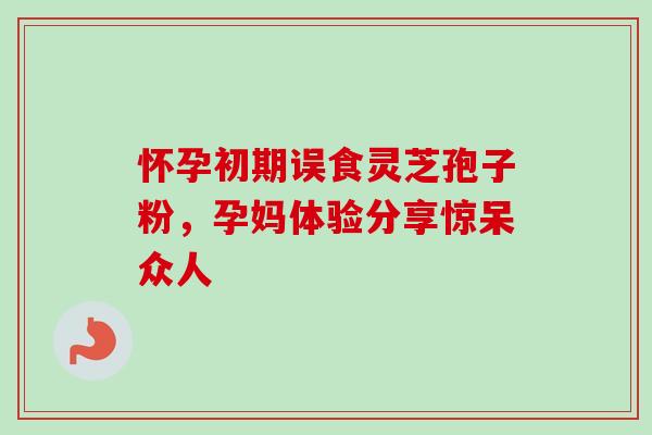 怀孕初期误食灵芝孢子粉,孕妈体验分享惊呆众人 怀孕初期误食灵芝孢子粉,孕妈体验分享惊呆众人