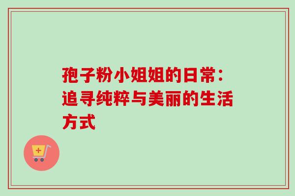 孢子粉小姐姐的日常：追寻纯粹与美丽的生活方式