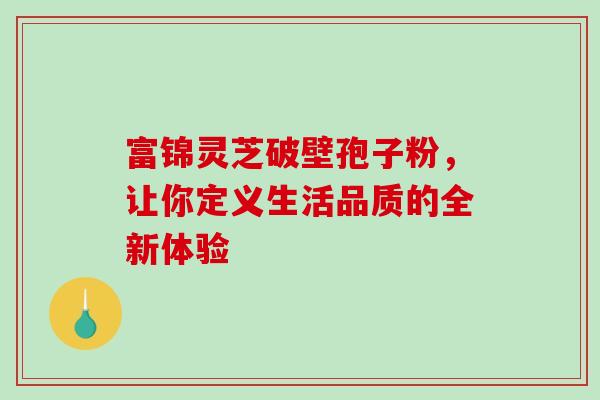富锦灵芝破壁孢子粉，让你定义生活品质的全新体验