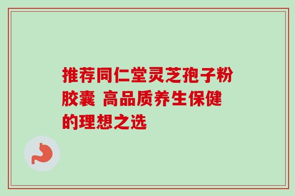 推荐同仁堂灵芝孢子粉胶囊 高品质养生保健的理想之选