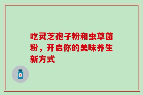 吃灵芝孢子粉和虫草菌粉,开启你的美味养生新方式 吃灵芝孢子粉和虫草菌粉,开启你的美味养生新方式