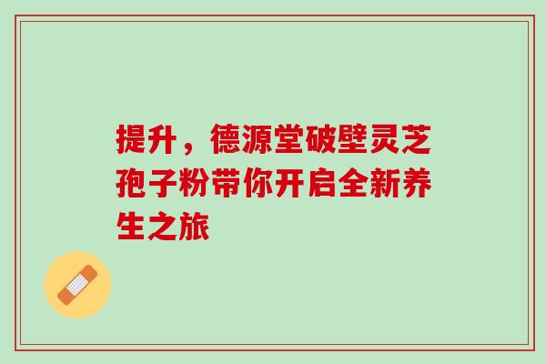 提升,德源堂破壁灵芝孢子粉带你开启全新养生之旅 提升,德源堂破壁灵芝孢子粉带你开启全新养生之旅