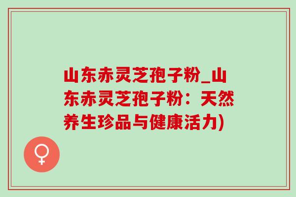 山东赤灵芝孢子粉_山东赤灵芝孢子粉:天然养生珍品与健康活力) 山东赤灵芝孢子粉_山东赤灵芝孢子粉:天然养生珍品与健康活力)