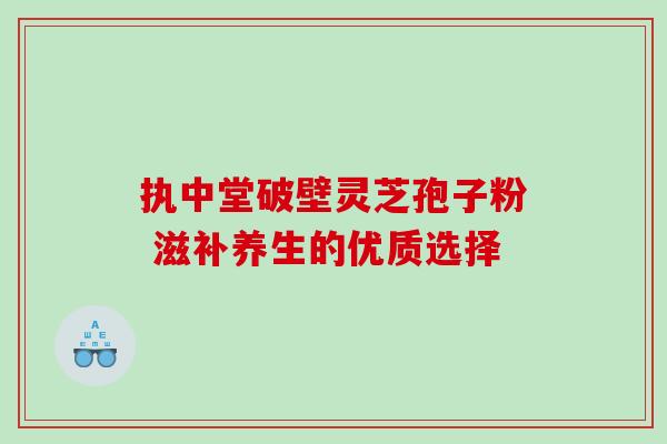 执中堂破壁灵芝孢子粉 滋补养生的优质选择 执中堂破壁灵芝孢子粉 滋补养生的优质选择