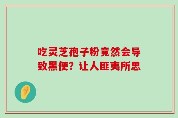 吃灵芝孢子粉竟然会导致黑便？让人匪夷所思