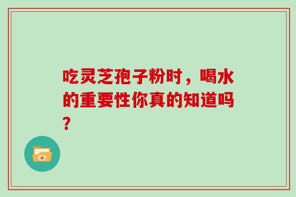 吃灵芝孢子粉时,喝水的重要性你真的知道吗? 吃灵芝孢子粉时,喝水的重要性你真的知道吗?
