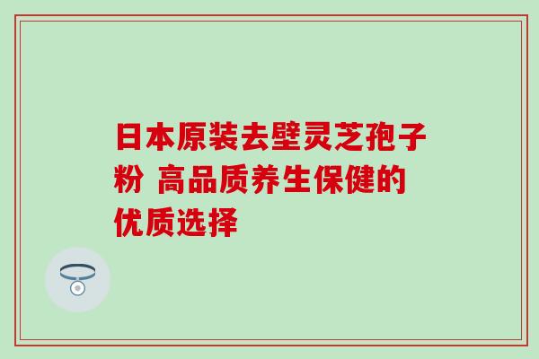 日本原装去壁灵芝孢子粉 高品质养生保健的优质选择