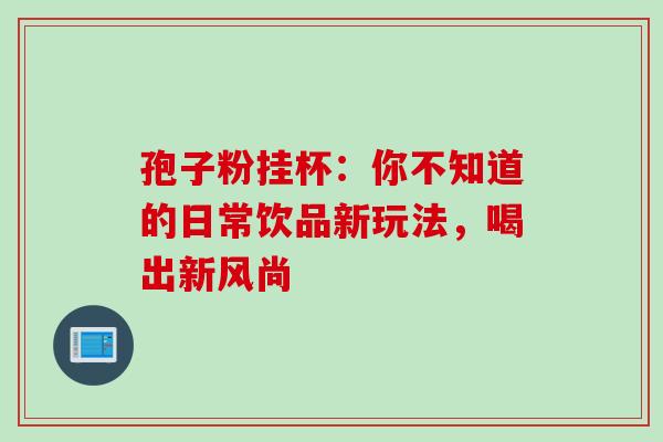 孢子粉挂杯：你不知道的日常饮品新玩法，喝出新风尚