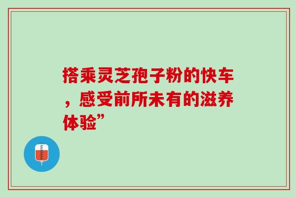 搭乘灵芝孢子粉的快车，感受前所未有的滋养体验”