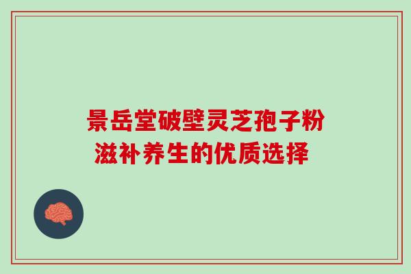 景岳堂破壁灵芝孢子粉 滋补养生的优质选择