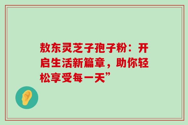 敖东灵芝子孢子粉：开启生活新篇章，助你轻松享受每一天”