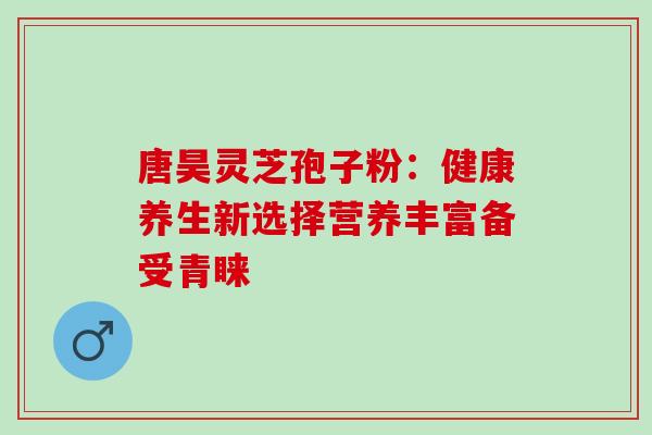 唐昊灵芝孢子粉：健康养生新选择营养丰富备受青睐
