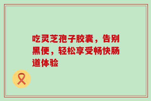 吃灵芝孢子胶囊，告别黑便，轻松享受畅快肠道体验