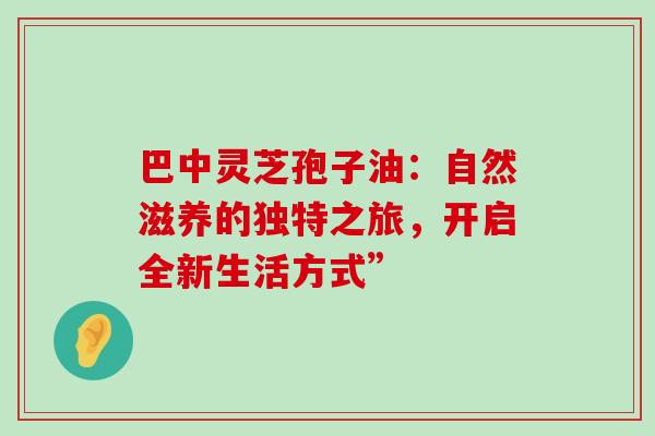 巴中灵芝孢子油：自然滋养的独特之旅，开启全新生活方式”