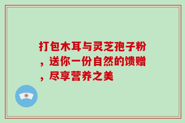 打包木耳与灵芝孢子粉，送你一份自然的馈赠，尽享营养之美