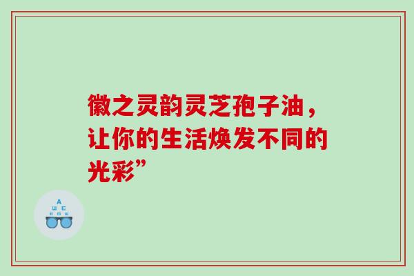 徽之灵韵灵芝孢子油，让你的生活焕发不同的光彩”