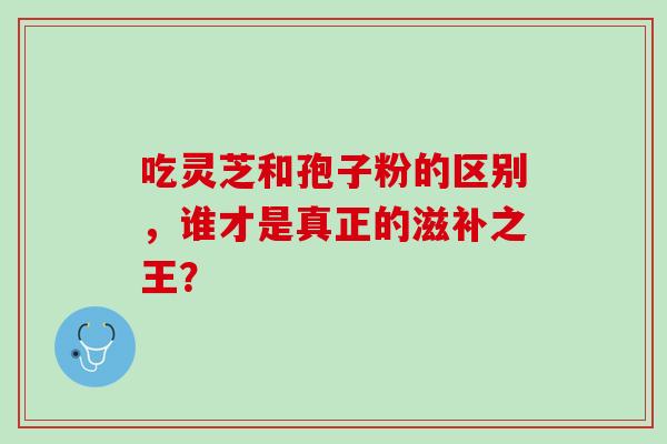 吃灵芝和孢子粉的区别，谁才是真正的滋补之王？