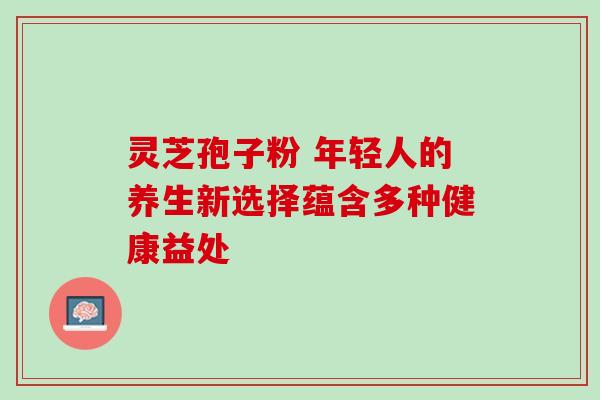 灵芝孢子粉 年轻人的养生新选择蕴含多种健康益处