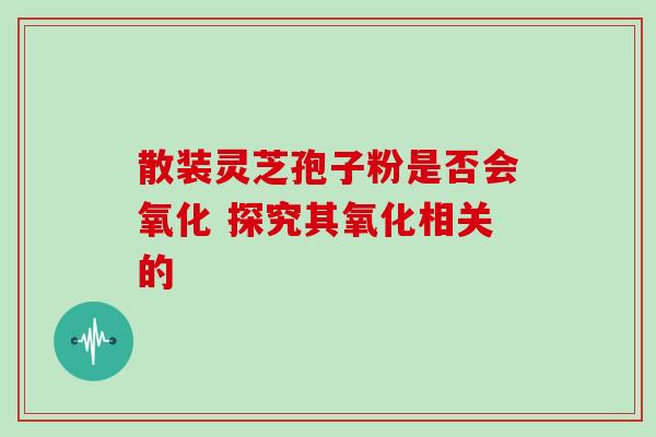 散装灵芝孢子粉是否会氧化 探究其氧化相关的